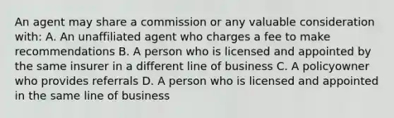 An agent may share a commission or any valuable consideration with: A. An unaffiliated agent who charges a fee to make recommendations B. A person who is licensed and appointed by the same insurer in a different line of business C. A policyowner who provides referrals D. A person who is licensed and appointed in the same line of business