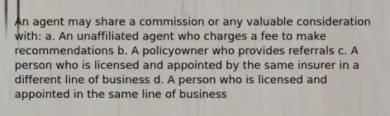 An agent may share a commission or any valuable consideration with: a. An unaffiliated agent who charges a fee to make recommendations b. A policyowner who provides referrals c. A person who is licensed and appointed by the same insurer in a different line of business d. A person who is licensed and appointed in the same line of business