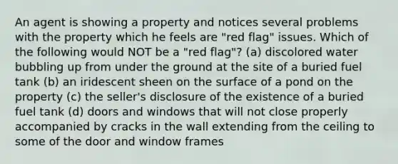 An agent is showing a property and notices several problems with the property which he feels are "red flag" issues. Which of the following would NOT be a "red flag"? (a) discolored water bubbling up from under the ground at the site of a buried fuel tank (b) an iridescent sheen on the surface of a pond on the property (c) the seller's disclosure of the existence of a buried fuel tank (d) doors and windows that will not close properly accompanied by cracks in the wall extending from the ceiling to some of the door and window frames