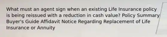 What must an agent sign when an existing Life Insurance policy is being reissued with a reduction in cash value? Policy Summary Buyer's Guide Affidavit Notice Regarding Replacement of Life Insurance or Annuity