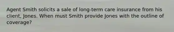 Agent Smith solicits a sale of long-term care insurance from his client, Jones. When must Smith provide Jones with the outline of coverage?