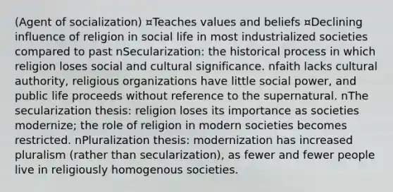 (Agent of socialization) ¤Teaches values and beliefs ¤Declining influence of religion in social life in most industrialized societies compared to past nSecularization: the historical process in which religion loses social and cultural significance. nfaith lacks cultural authority, religious organizations have little social power, and public life proceeds without reference to the supernatural. nThe secularization thesis: religion loses its importance as societies modernize; the role of religion in modern societies becomes restricted. nPluralization thesis: modernization has increased pluralism (rather than secularization), as fewer and fewer people live in religiously homogenous societies.