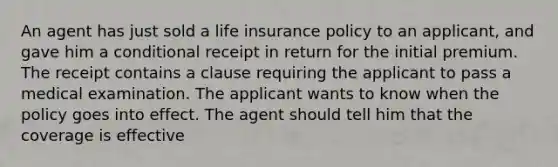 An agent has just sold a life insurance policy to an applicant, and gave him a conditional receipt in return for the initial premium. The receipt contains a clause requiring the applicant to pass a medical examination. The applicant wants to know when the policy goes into effect. The agent should tell him that the coverage is effective