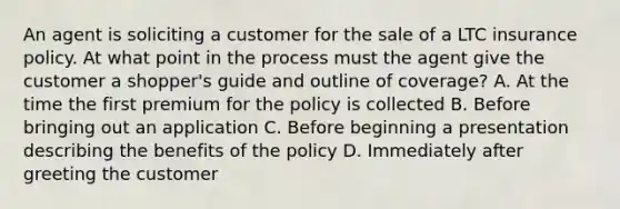 An agent is soliciting a customer for the sale of a LTC insurance policy. At what point in the process must the agent give the customer a shopper's guide and outline of coverage? A. At the time the first premium for the policy is collected B. Before bringing out an application C. Before beginning a presentation describing the benefits of the policy D. Immediately after greeting the customer