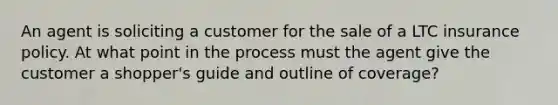 An agent is soliciting a customer for the sale of a LTC insurance policy. At what point in the process must the agent give the customer a shopper's guide and outline of coverage?