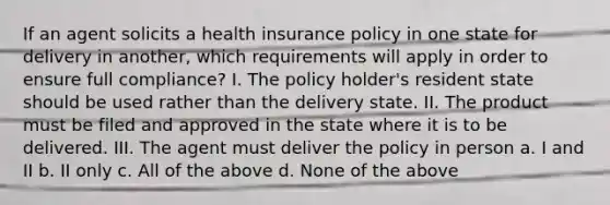 If an agent solicits a health insurance policy in one state for delivery in another, which requirements will apply in order to ensure full compliance? I. The policy holder's resident state should be used rather than the delivery state. II. The product must be filed and approved in the state where it is to be delivered. III. The agent must deliver the policy in person a. I and II b. II only c. All of the above d. None of the above