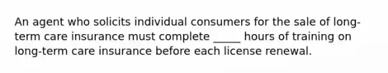 An agent who solicits individual consumers for the sale of long-term care insurance must complete _____ hours of training on long-term care insurance before each license renewal.