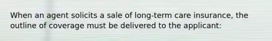 When an agent solicits a sale of long-term care insurance, the outline of coverage must be delivered to the applicant:
