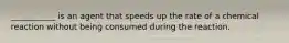 ___________ is an agent that speeds up the rate of a chemical reaction without being consumed during the reaction.