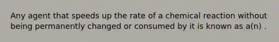 Any agent that speeds up the rate of a chemical reaction without being permanently changed or consumed by it is known as a(n) .