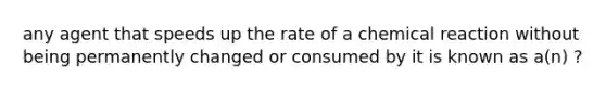 any agent that speeds up the rate of a chemical reaction without being permanently changed or consumed by it is known as a(n) ?