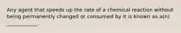 Any agent that speeds up the rate of a chemical reaction without being permanently changed or consumed by it is known as a(n) ____________.