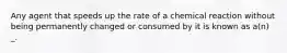 Any agent that speeds up the rate of a chemical reaction without being permanently changed or consumed by it is known as a(n) _.