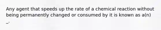 Any agent that speeds up the rate of a chemical reaction without being permanently changed or consumed by it is known as a(n) _.