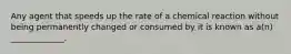 Any agent that speeds up the rate of a chemical reaction without being permanently changed or consumed by it is known as a(n) _____________.