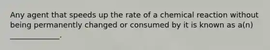 Any agent that speeds up the rate of a chemical reaction without being permanently changed or consumed by it is known as a(n) _____________.