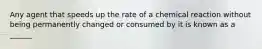 Any agent that speeds up the rate of a chemical reaction without being permanently changed or consumed by it is known as a ______