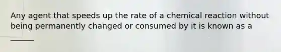 Any agent that speeds up the rate of a chemical reaction without being permanently changed or consumed by it is known as a ______