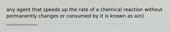 any agent that speeds up the rate of a chemical reaction without permanently changes or consumed by it is known as a(n) _____________