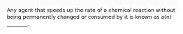 Any agent that speeds up the rate of a chemical reaction without being permanently changed or consumed by it is known as a(n) ________.