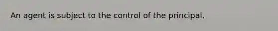 An agent is subject to the control of the principal.