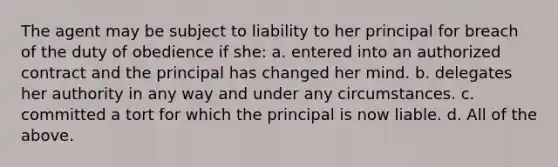 The agent may be subject to liability to her principal for breach of the duty of obedience if she: a. entered into an authorized contract and the principal has changed her mind. b. delegates her authority in any way and under any circumstances. c. committed a tort for which the principal is now liable. d. All of the above.