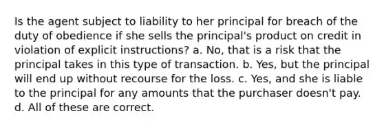 Is the agent subject to liability to her principal for breach of the duty of obedience if she sells the principal's product on credit in violation of explicit instructions? a. No, that is a risk that the principal takes in this type of transaction. b. Yes, but the principal will end up without recourse for the loss. c. Yes, and she is liable to the principal for any amounts that the purchaser doesn't pay. d. All of these are correct.