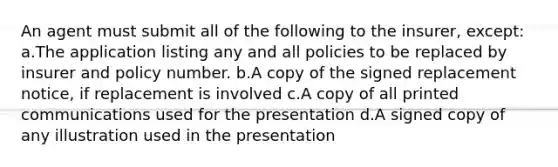 An agent must submit all of the following to the insurer, except: a.The application listing any and all policies to be replaced by insurer and policy number. b.A copy of the signed replacement notice, if replacement is involved c.A copy of all printed communications used for the presentation d.A signed copy of any illustration used in the presentation