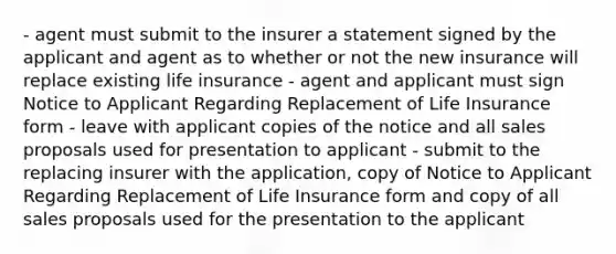 - agent must submit to the insurer a statement signed by the applicant and agent as to whether or not the new insurance will replace existing life insurance - agent and applicant must sign Notice to Applicant Regarding Replacement of Life Insurance form - leave with applicant copies of the notice and all sales proposals used for presentation to applicant - submit to the replacing insurer with the application, copy of Notice to Applicant Regarding Replacement of Life Insurance form and copy of all sales proposals used for the presentation to the applicant