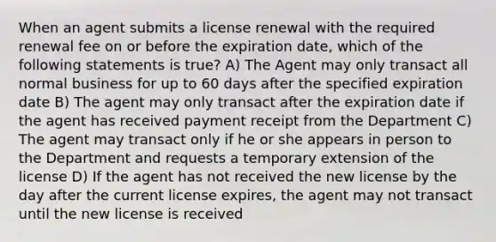 When an agent submits a license renewal with the required renewal fee on or before the expiration date, which of the following statements is true? A) The Agent may only transact all normal business for up to 60 days after the specified expiration date B) The agent may only transact after the expiration date if the agent has received payment receipt from the Department C) The agent may transact only if he or she appears in person to the Department and requests a temporary extension of the license D) If the agent has not received the new license by the day after the current license expires, the agent may not transact until the new license is received