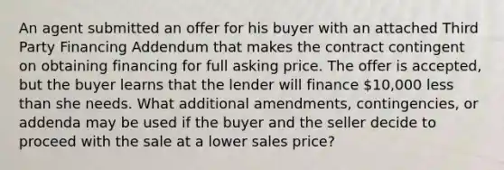 An agent submitted an offer for his buyer with an attached Third Party Financing Addendum that makes the contract contingent on obtaining financing for full asking price. The offer is accepted, but the buyer learns that the lender will finance 10,000 <a href='https://www.questionai.com/knowledge/k7BtlYpAMX-less-than' class='anchor-knowledge'>less than</a> she needs. What additional amendments, contingencies, or addenda may be used if the buyer and the seller decide to proceed with the sale at a lower sales price?