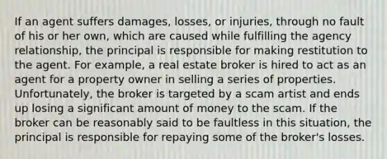 If an agent suffers damages, losses, or injuries, through no fault of his or her own, which are caused while fulfilling the agency relationship, the principal is responsible for making restitution to the agent. For example, a real estate broker is hired to act as an agent for a property owner in selling a series of properties. Unfortunately, the broker is targeted by a scam artist and ends up losing a significant amount of money to the scam. If the broker can be reasonably said to be faultless in this situation, the principal is responsible for repaying some of the broker's losses.