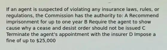 If an agent is suspected of violating any insurance laws, rules, or regulations, the Commission has the authority to: A Recommend imprisonment for up to one year B Require the agent to show cause why a cease and desist order should not be issued C Terminate the agent's appointment with the insurer D Impose a fine of up to 25,000