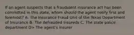 If an agent suspects that a fraudulent insurance act has been committed in this state, whom should the agent notify first and foremost? A. The Insurance Fraud Unit of the Texas Department of Insurance B. The defrauded insureds C. The state police department D> The agent's insurer