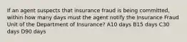 If an agent suspects that insurance fraud is being committed, within how many days must the agent notify the Insurance Fraud Unit of the Department of Insurance? A10 days B15 days C30 days D90 days