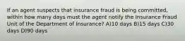 If an agent suspects that insurance fraud is being committed, within how many days must the agent notify the Insurance Fraud Unit of the Department of Insurance? A)10 days B)15 days C)30 days D)90 days