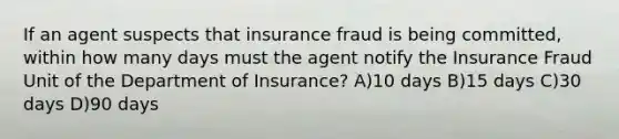 If an agent suspects that insurance fraud is being committed, within how many days must the agent notify the Insurance Fraud Unit of the Department of Insurance? A)10 days B)15 days C)30 days D)90 days