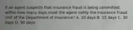 If an agent suspects that insurance fraud is being committed, within how many days must the agent notify the Insurance Fraud Unit of the Department of Insurance? A. 10 days B. 15 days C. 30 days D. 90 days