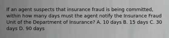 If an agent suspects that insurance fraud is being committed, within how many days must the agent notify the Insurance Fraud Unit of the Department of Insurance? A. 10 days B. 15 days C. 30 days D. 90 days