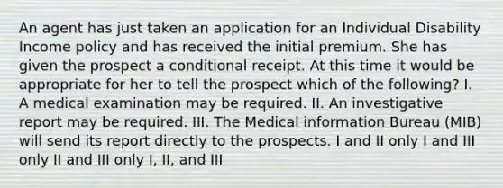 An agent has just taken an application for an Individual Disability Income policy and has received the initial premium. She has given the prospect a conditional receipt. At this time it would be appropriate for her to tell the prospect which of the following? I. A medical examination may be required. II. An investigative report may be required. III. The Medical information Bureau (MIB) will send its report directly to the prospects. I and II only I and III only II and III only I, II, and III