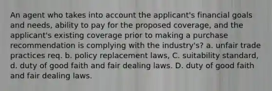 An agent who takes into account the applicant's financial goals and needs, ability to pay for the proposed coverage, and the applicant's existing coverage prior to making a purchase recommendation is complying with the industry's? a. unfair trade practices req. b. policy replacement laws, C. suitability standard, d. duty of good faith and fair dealing laws. D. duty of good faith and fair dealing laws.