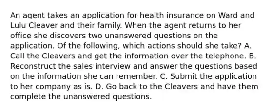 An agent takes an application for health insurance on Ward and Lulu Cleaver and their family. When the agent returns to her office she discovers two unanswered questions on the application. Of the following, which actions should she take? A. Call the Cleavers and get the information over the telephone. B. Reconstruct the sales interview and answer the questions based on the information she can remember. C. Submit the application to her company as is. D. Go back to the Cleavers and have them complete the unanswered questions.