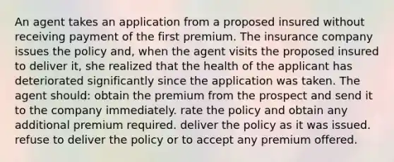 An agent takes an application from a proposed insured without receiving payment of the first premium. The insurance company issues the policy and, when the agent visits the proposed insured to deliver it, she realized that the health of the applicant has deteriorated significantly since the application was taken. The agent should: obtain the premium from the prospect and send it to the company immediately. rate the policy and obtain any additional premium required. deliver the policy as it was issued. refuse to deliver the policy or to accept any premium offered.