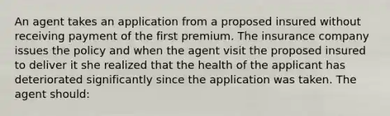 An agent takes an application from a proposed insured without receiving payment of the first premium. The insurance company issues the policy and when the agent visit the proposed insured to deliver it she realized that the health of the applicant has deteriorated significantly since the application was taken. The agent should: