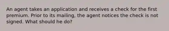 An agent takes an application and receives a check for the first premium. Prior to its mailing, the agent notices the check is not signed. What should he do?