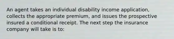 An agent takes an individual disability income application, collects the appropriate premium, and issues the prospective insured a conditional receipt. The next step the insurance company will take is to: