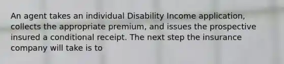 An agent takes an individual Disability Income application, collects the appropriate premium, and issues the prospective insured a conditional receipt. The next step the insurance company will take is to