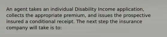 An agent takes an individual Disability Income application, collects the appropriate premium, and issues the prospective insured a conditional receipt. The next step the insurance company will take is to: