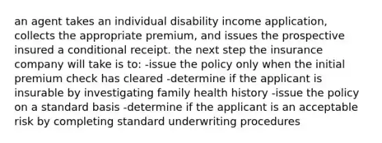 an agent takes an individual disability income application, collects the appropriate premium, and issues the prospective insured a conditional receipt. the next step the insurance company will take is to: -issue the policy only when the initial premium check has cleared -determine if the applicant is insurable by investigating family health history -issue the policy on a standard basis -determine if the applicant is an acceptable risk by completing standard underwriting procedures