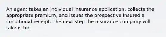 An agent takes an individual insurance application, collects the appropriate premium, and issues the prospective insured a conditional receipt. The next step the insurance company will take is to: